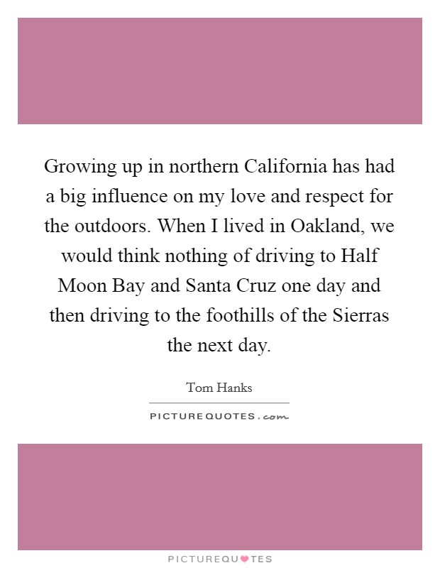 Growing up in northern California has had a big influence on my love and respect for the outdoors. When I lived in Oakland, we would think nothing of driving to Half Moon Bay and Santa Cruz one day and then driving to the foothills of the Sierras the next day Picture Quote #1