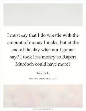 I must say that I do wrestle with the amount of money I make, but at the end of the day what am I gonna say? I took less money so Rupert Murdoch could have more? Picture Quote #1
