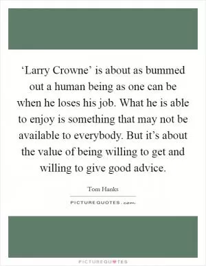 ‘Larry Crowne’ is about as bummed out a human being as one can be when he loses his job. What he is able to enjoy is something that may not be available to everybody. But it’s about the value of being willing to get and willing to give good advice Picture Quote #1