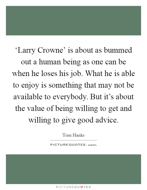 ‘Larry Crowne' is about as bummed out a human being as one can be when he loses his job. What he is able to enjoy is something that may not be available to everybody. But it's about the value of being willing to get and willing to give good advice Picture Quote #1