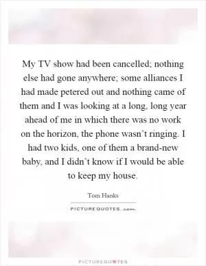 My TV show had been cancelled; nothing else had gone anywhere; some alliances I had made petered out and nothing came of them and I was looking at a long, long year ahead of me in which there was no work on the horizon, the phone wasn’t ringing. I had two kids, one of them a brand-new baby, and I didn’t know if I would be able to keep my house Picture Quote #1