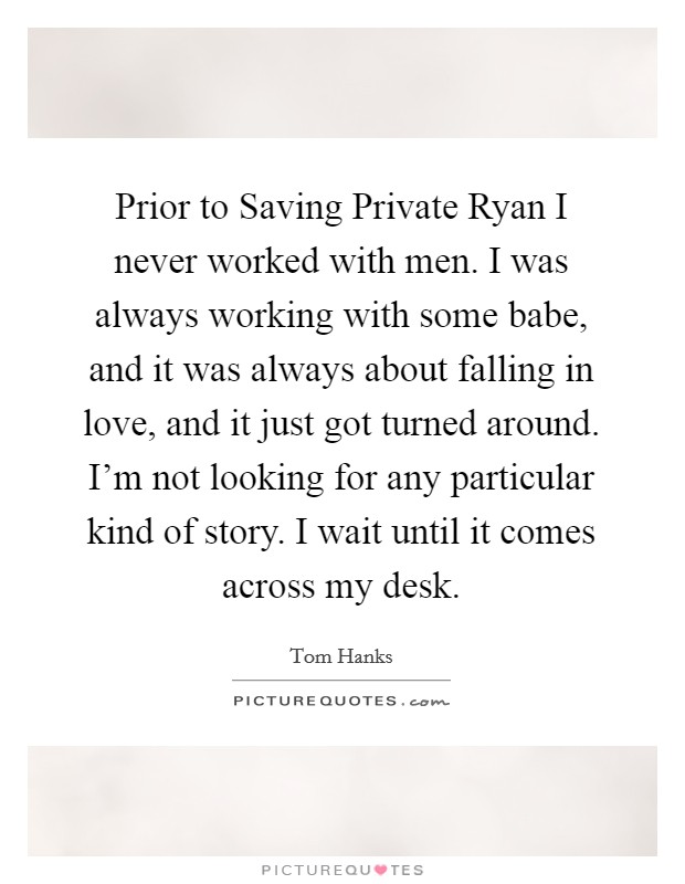 Prior to Saving Private Ryan I never worked with men. I was always working with some babe, and it was always about falling in love, and it just got turned around. I'm not looking for any particular kind of story. I wait until it comes across my desk Picture Quote #1