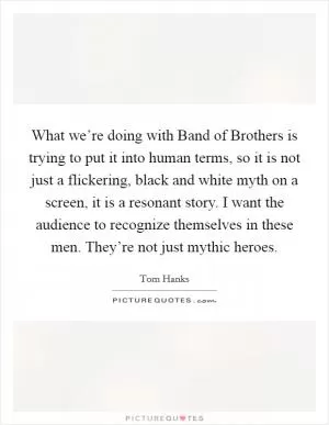 What we’re doing with Band of Brothers is trying to put it into human terms, so it is not just a flickering, black and white myth on a screen, it is a resonant story. I want the audience to recognize themselves in these men. They’re not just mythic heroes Picture Quote #1
