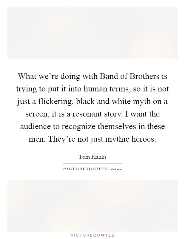 What we're doing with Band of Brothers is trying to put it into human terms, so it is not just a flickering, black and white myth on a screen, it is a resonant story. I want the audience to recognize themselves in these men. They're not just mythic heroes Picture Quote #1