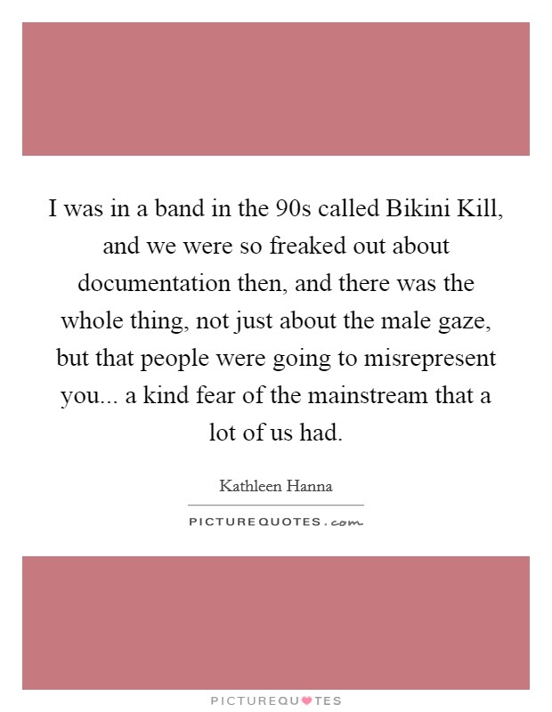 I was in a band in the  90s called Bikini Kill, and we were so freaked out about documentation then, and there was the whole thing, not just about the male gaze, but that people were going to misrepresent you... a kind fear of the mainstream that a lot of us had Picture Quote #1