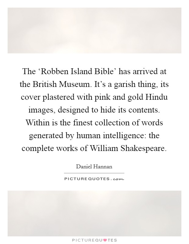 The ‘Robben Island Bible' has arrived at the British Museum. It's a garish thing, its cover plastered with pink and gold Hindu images, designed to hide its contents. Within is the finest collection of words generated by human intelligence: the complete works of William Shakespeare Picture Quote #1
