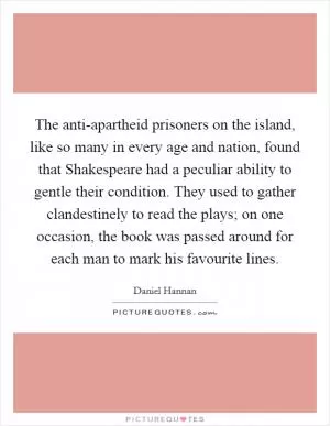 The anti-apartheid prisoners on the island, like so many in every age and nation, found that Shakespeare had a peculiar ability to gentle their condition. They used to gather clandestinely to read the plays; on one occasion, the book was passed around for each man to mark his favourite lines Picture Quote #1