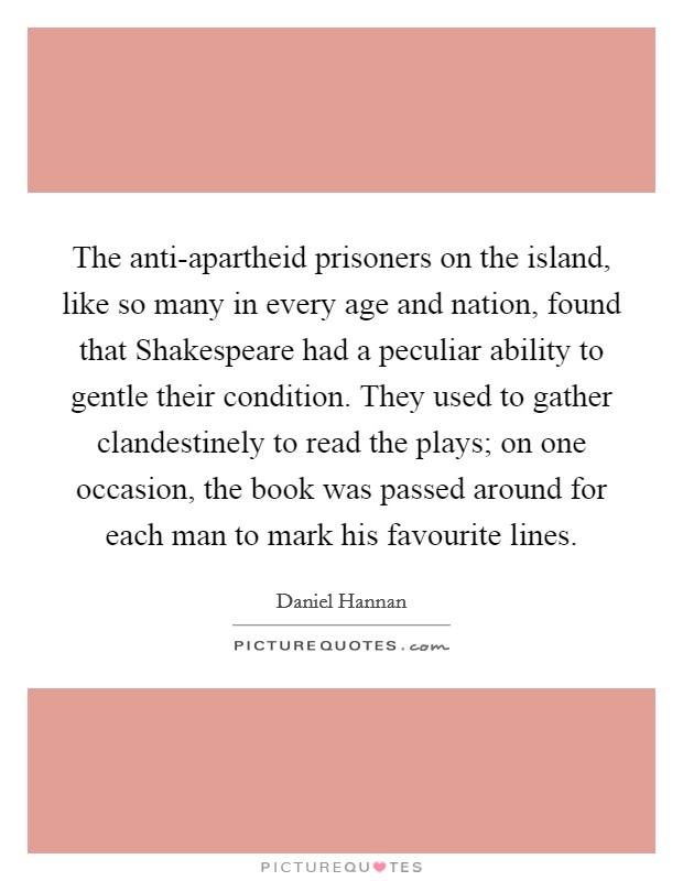 The anti-apartheid prisoners on the island, like so many in every age and nation, found that Shakespeare had a peculiar ability to gentle their condition. They used to gather clandestinely to read the plays; on one occasion, the book was passed around for each man to mark his favourite lines Picture Quote #1