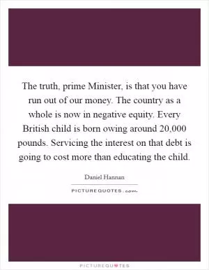 The truth, prime Minister, is that you have run out of our money. The country as a whole is now in negative equity. Every British child is born owing around 20,000 pounds. Servicing the interest on that debt is going to cost more than educating the child Picture Quote #1