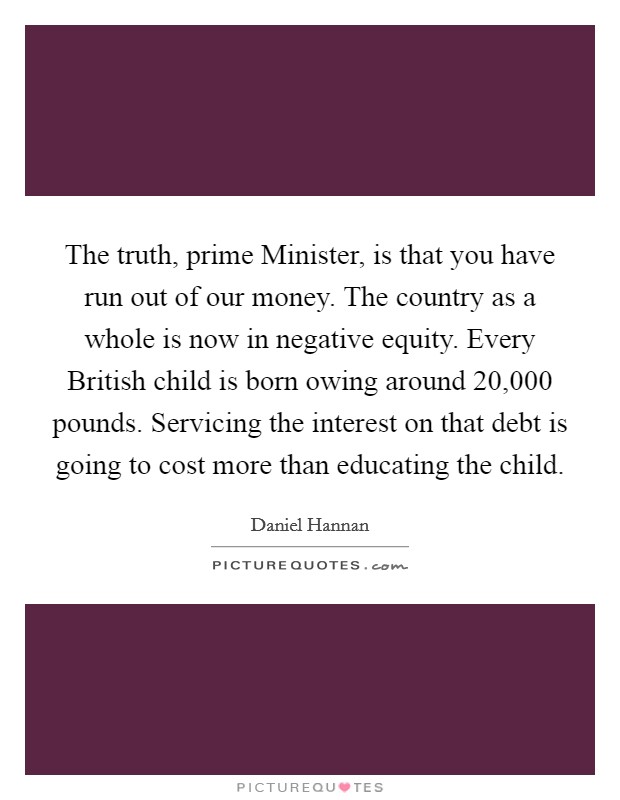 The truth, prime Minister, is that you have run out of our money. The country as a whole is now in negative equity. Every British child is born owing around 20,000 pounds. Servicing the interest on that debt is going to cost more than educating the child Picture Quote #1