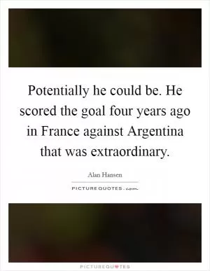 Potentially he could be. He scored the goal four years ago in France against Argentina that was extraordinary Picture Quote #1