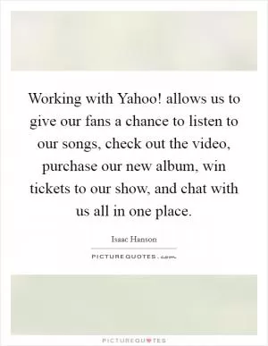 Working with Yahoo! allows us to give our fans a chance to listen to our songs, check out the video, purchase our new album, win tickets to our show, and chat with us all in one place Picture Quote #1