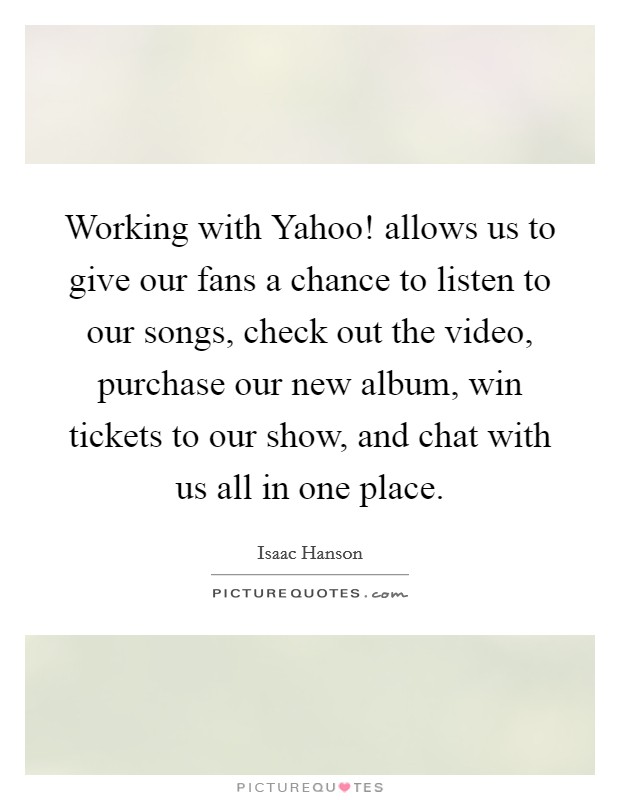 Working with Yahoo! allows us to give our fans a chance to listen to our songs, check out the video, purchase our new album, win tickets to our show, and chat with us all in one place Picture Quote #1