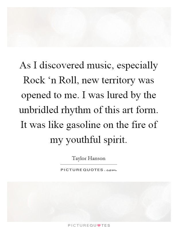 As I discovered music, especially Rock ‘n Roll, new territory was opened to me. I was lured by the unbridled rhythm of this art form. It was like gasoline on the fire of my youthful spirit Picture Quote #1