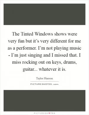 The Tinted Windows shows were very fun but it’s very different for me as a performer. I’m not playing music - I’m just singing and I missed that. I miss rocking out on keys, drums, guitar... whatever it is Picture Quote #1