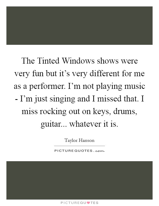 The Tinted Windows shows were very fun but it's very different for me as a performer. I'm not playing music - I'm just singing and I missed that. I miss rocking out on keys, drums, guitar... whatever it is Picture Quote #1