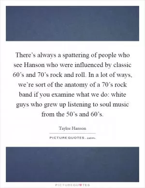 There’s always a spattering of people who see Hanson who were influenced by classic  60’s and  70’s rock and roll. In a lot of ways, we’re sort of the anatomy of a  70’s rock band if you examine what we do: white guys who grew up listening to soul music from the  50’s and  60’s Picture Quote #1