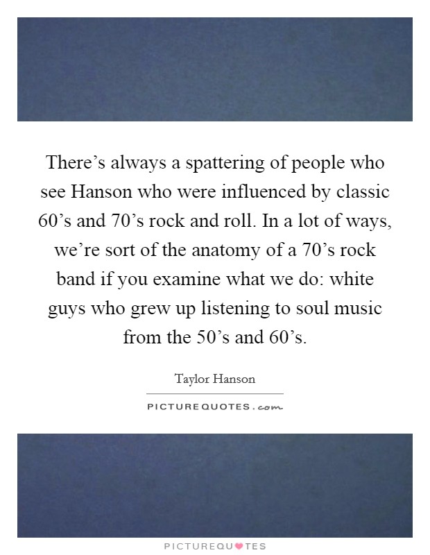 There's always a spattering of people who see Hanson who were influenced by classic  60's and  70's rock and roll. In a lot of ways, we're sort of the anatomy of a  70's rock band if you examine what we do: white guys who grew up listening to soul music from the  50's and  60's Picture Quote #1
