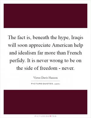 The fact is, beneath the hype, Iraqis will soon appreciate American help and idealism far more than French perfidy. It is never wrong to be on the side of freedom - never Picture Quote #1