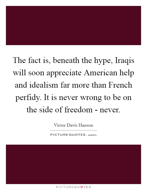The fact is, beneath the hype, Iraqis will soon appreciate American help and idealism far more than French perfidy. It is never wrong to be on the side of freedom - never Picture Quote #1