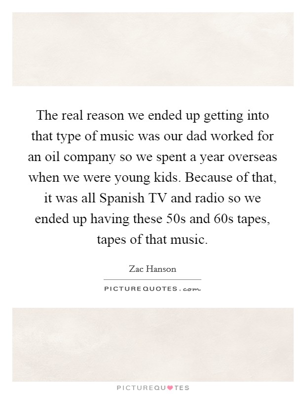 The real reason we ended up getting into that type of music was our dad worked for an oil company so we spent a year overseas when we were young kids. Because of that, it was all Spanish TV and radio so we ended up having these  50s and  60s tapes, tapes of that music Picture Quote #1