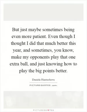 But just maybe sometimes being even more patient. Even though I thought I did that much better this year, and sometimes, you know, make my opponents play that one extra ball, and just knowing how to play the big points better Picture Quote #1