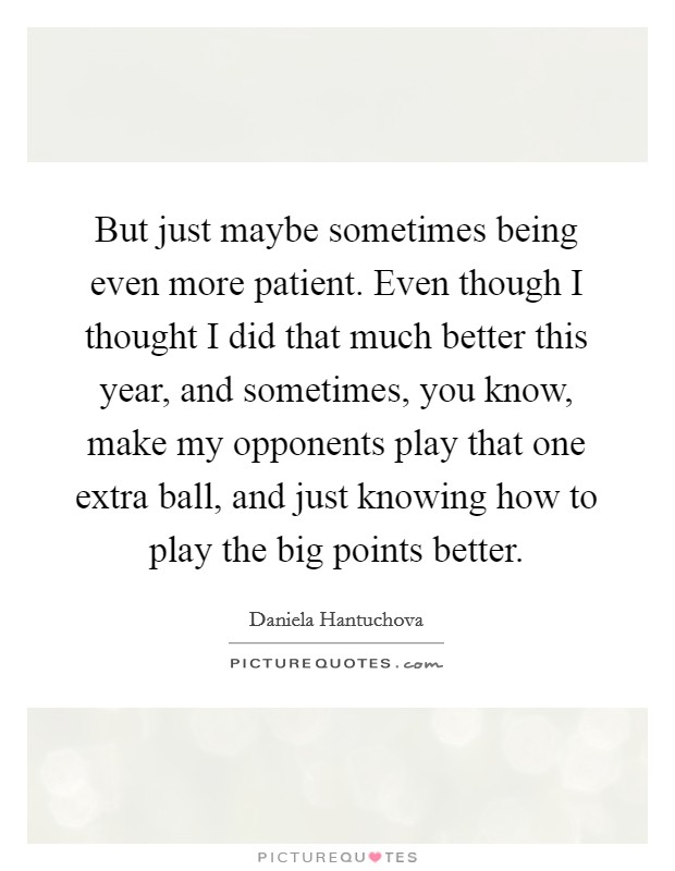 But just maybe sometimes being even more patient. Even though I thought I did that much better this year, and sometimes, you know, make my opponents play that one extra ball, and just knowing how to play the big points better Picture Quote #1