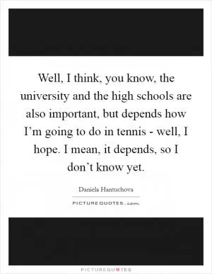 Well, I think, you know, the university and the high schools are also important, but depends how I’m going to do in tennis - well, I hope. I mean, it depends, so I don’t know yet Picture Quote #1
