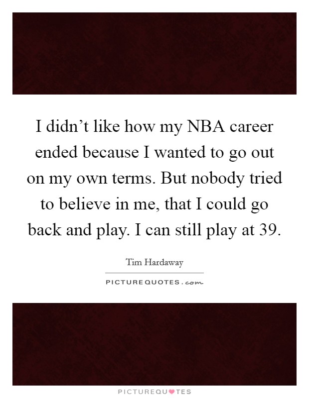 I didn't like how my NBA career ended because I wanted to go out on my own terms. But nobody tried to believe in me, that I could go back and play. I can still play at 39 Picture Quote #1