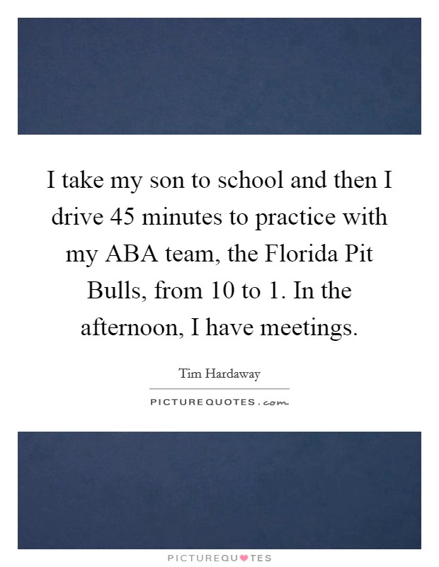 I take my son to school and then I drive 45 minutes to practice with my ABA team, the Florida Pit Bulls, from 10 to 1. In the afternoon, I have meetings Picture Quote #1