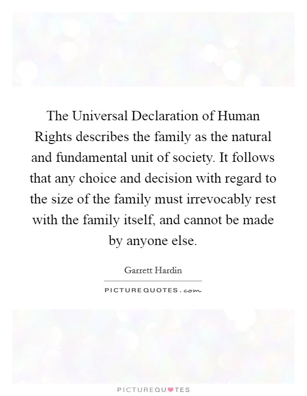 The Universal Declaration of Human Rights describes the family as the natural and fundamental unit of society. It follows that any choice and decision with regard to the size of the family must irrevocably rest with the family itself, and cannot be made by anyone else Picture Quote #1