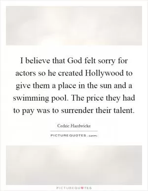 I believe that God felt sorry for actors so he created Hollywood to give them a place in the sun and a swimming pool. The price they had to pay was to surrender their talent Picture Quote #1