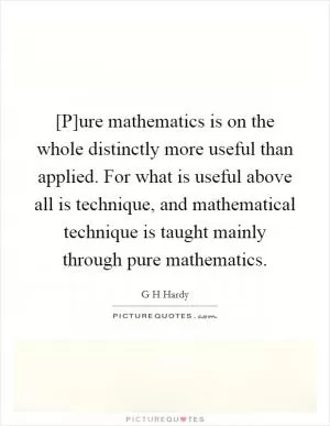 [P]ure mathematics is on the whole distinctly more useful than applied. For what is useful above all is technique, and mathematical technique is taught mainly through pure mathematics Picture Quote #1