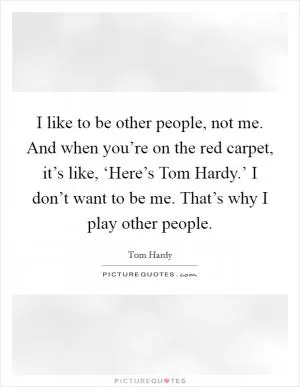 I like to be other people, not me. And when you’re on the red carpet, it’s like, ‘Here’s Tom Hardy.’ I don’t want to be me. That’s why I play other people Picture Quote #1