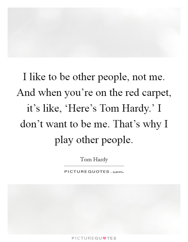 I like to be other people, not me. And when you're on the red carpet, it's like, ‘Here's Tom Hardy.' I don't want to be me. That's why I play other people Picture Quote #1