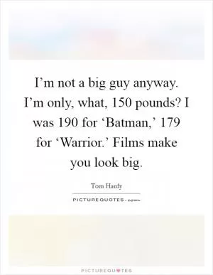 I’m not a big guy anyway. I’m only, what, 150 pounds? I was 190 for ‘Batman,’ 179 for ‘Warrior.’ Films make you look big Picture Quote #1