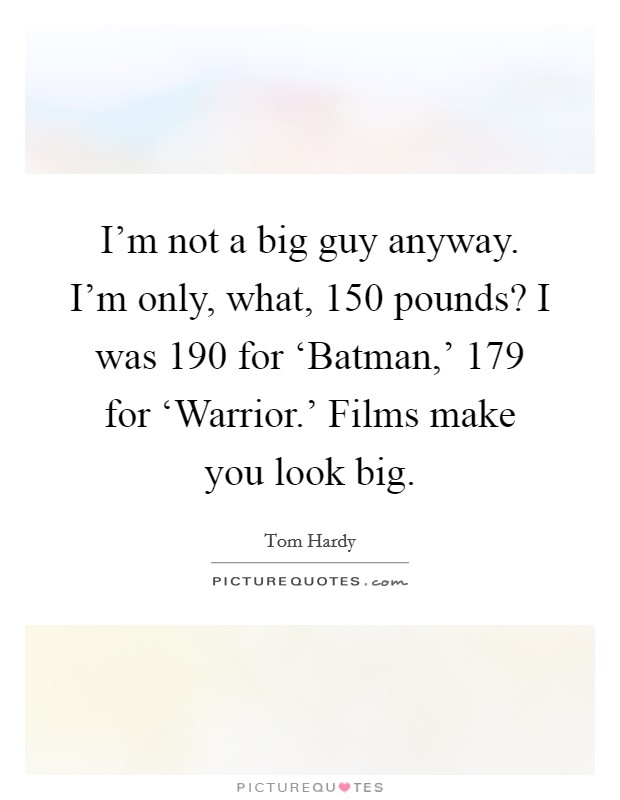 I'm not a big guy anyway. I'm only, what, 150 pounds? I was 190 for ‘Batman,' 179 for ‘Warrior.' Films make you look big Picture Quote #1