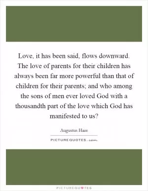 Love, it has been said, flows downward. The love of parents for their children has always been far more powerful than that of children for their parents; and who among the sons of men ever loved God with a thousandth part of the love which God has manifested to us? Picture Quote #1