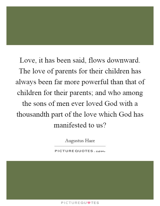 Love, it has been said, flows downward. The love of parents for their children has always been far more powerful than that of children for their parents; and who among the sons of men ever loved God with a thousandth part of the love which God has manifested to us? Picture Quote #1
