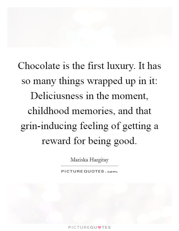 Chocolate is the first luxury. It has so many things wrapped up in it: Deliciusness in the moment, childhood memories, and that grin-inducing feeling of getting a reward for being good Picture Quote #1