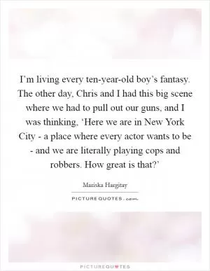 I’m living every ten-year-old boy’s fantasy. The other day, Chris and I had this big scene where we had to pull out our guns, and I was thinking, ‘Here we are in New York City - a place where every actor wants to be - and we are literally playing cops and robbers. How great is that?’ Picture Quote #1