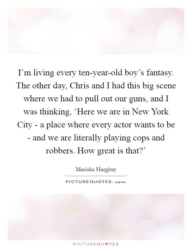 I'm living every ten-year-old boy's fantasy. The other day, Chris and I had this big scene where we had to pull out our guns, and I was thinking, ‘Here we are in New York City - a place where every actor wants to be - and we are literally playing cops and robbers. How great is that?' Picture Quote #1