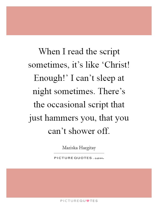 When I read the script sometimes, it's like ‘Christ! Enough!' I can't sleep at night sometimes. There's the occasional script that just hammers you, that you can't shower off Picture Quote #1