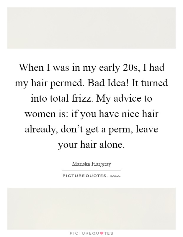 When I was in my early 20s, I had my hair permed. Bad Idea! It turned into total frizz. My advice to women is: if you have nice hair already, don't get a perm, leave your hair alone Picture Quote #1