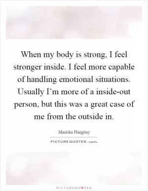 When my body is strong, I feel stronger inside. I feel more capable of handling emotional situations. Usually I’m more of a inside-out person, but this was a great case of me from the outside in Picture Quote #1