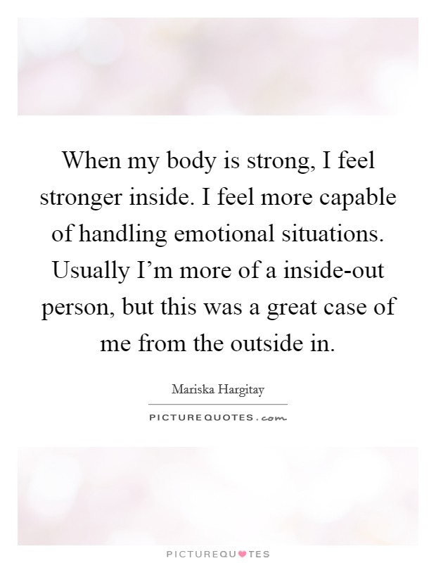 When my body is strong, I feel stronger inside. I feel more capable of handling emotional situations. Usually I'm more of a inside-out person, but this was a great case of me from the outside in Picture Quote #1