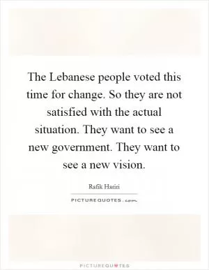 The Lebanese people voted this time for change. So they are not satisfied with the actual situation. They want to see a new government. They want to see a new vision Picture Quote #1
