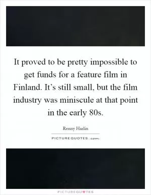 It proved to be pretty impossible to get funds for a feature film in Finland. It’s still small, but the film industry was miniscule at that point in the early  80s Picture Quote #1