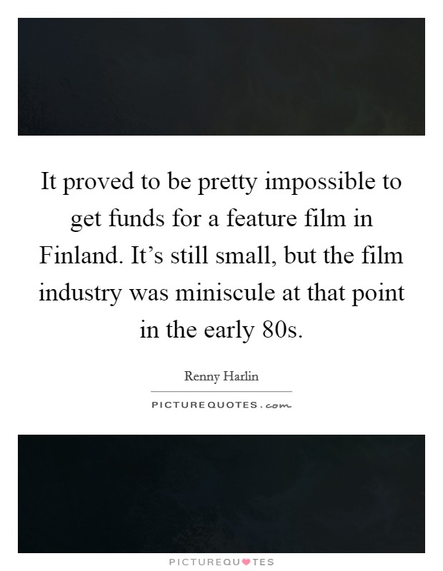 It proved to be pretty impossible to get funds for a feature film in Finland. It's still small, but the film industry was miniscule at that point in the early  80s Picture Quote #1