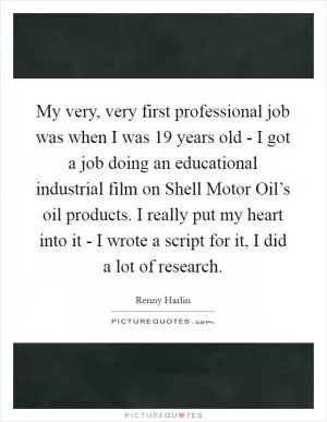 My very, very first professional job was when I was 19 years old - I got a job doing an educational industrial film on Shell Motor Oil’s oil products. I really put my heart into it - I wrote a script for it, I did a lot of research Picture Quote #1